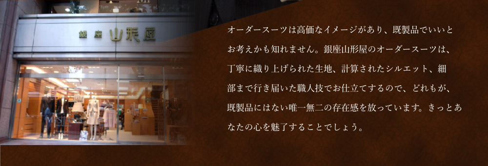 銀座山形屋のオーダースーツは、既製品にはない唯一無二の存在感を放っています。きっとあなたの心を魅了することでしょう。