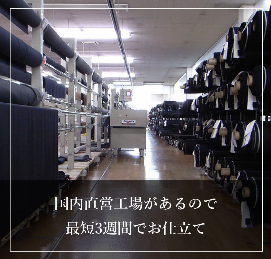 国内直営工場があるので
                        最短3週間でお仕立て